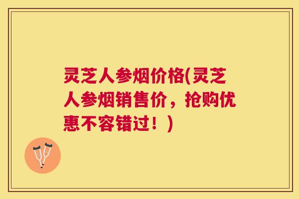 灵芝人参烟价格(灵芝人参烟销售价,抢购优惠不容错过!) 灵芝人参烟价格(灵芝人参烟销售价,抢购优惠不容错过!)