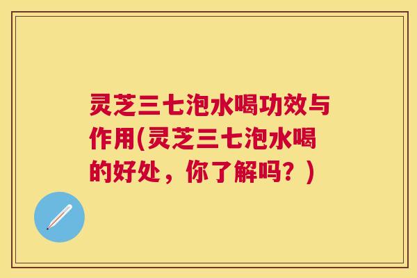 灵芝三七泡水喝功效与作用(灵芝三七泡水喝的好处,你了解吗?) 灵芝三七泡水喝功效与作用(灵芝三七泡水喝的好处,你了解吗?)