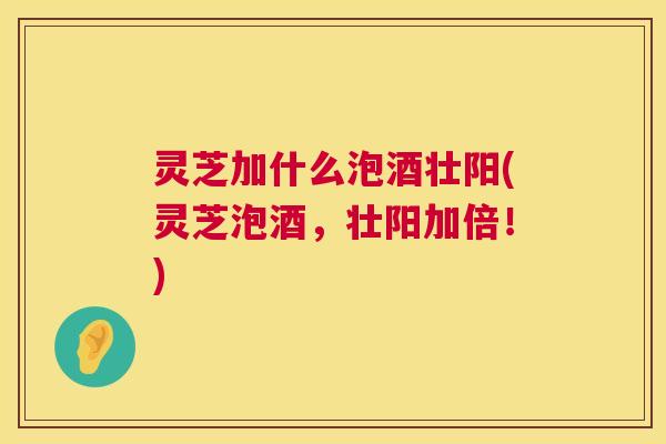 灵芝加什么泡酒壮阳(灵芝泡酒,壮阳加倍!) 灵芝加什么泡酒壮阳(灵芝泡酒,壮阳加倍!)