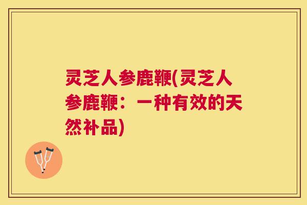 灵芝人参鹿鞭(灵芝人参鹿鞭：一种有效的天然补品)