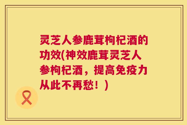 灵芝人参鹿茸枸杞酒的功效(神效鹿茸灵芝人参枸杞酒,提高免疫力从此不再愁!) 灵芝人参鹿茸枸杞酒的功效(神效鹿茸灵芝人参枸杞酒,提高免疫力从此不再愁!)