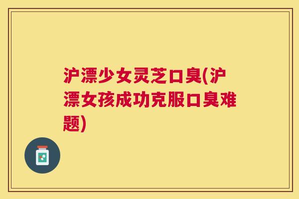 沪漂少女灵芝口臭(沪漂女孩成功克服口臭难题)