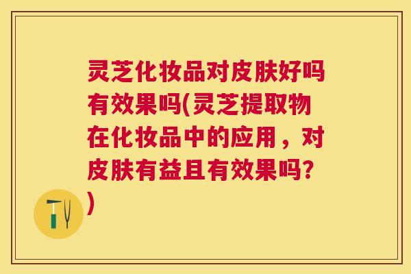 灵芝化妆品对好吗有效果吗(灵芝提取物在化妆品中的应用,对有益且有效果吗?) 灵芝化妆品对好吗有效果吗(灵芝提取物在化妆品中的应用,对有益且有效果吗?)