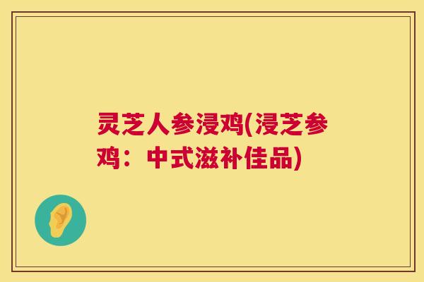 灵芝人参浸鸡(浸芝参鸡:中式滋补佳品) 灵芝人参浸鸡(浸芝参鸡:中式滋补佳品)