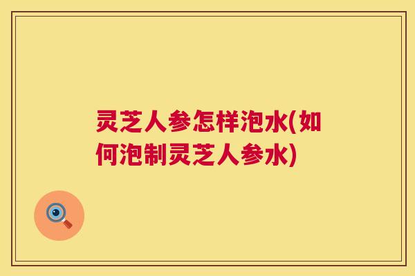 灵芝人参怎样泡水(如何泡制灵芝人参水) 灵芝人参怎样泡水(如何泡制灵芝人参水)