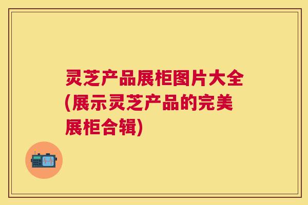 灵芝产品展柜图片大全(展示灵芝产品的完美展柜合辑) 灵芝产品展柜图片大全(展示灵芝产品的完美展柜合辑)