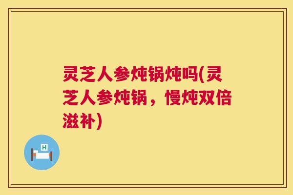 灵芝人参炖锅炖吗(灵芝人参炖锅,慢炖双倍滋补) 灵芝人参炖锅炖吗(灵芝人参炖锅,慢炖双倍滋补)