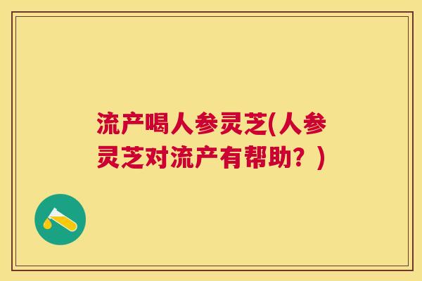 流产喝人参灵芝(人参灵芝对流产有帮助?) 流产喝人参灵芝(人参灵芝对流产有帮助?)
