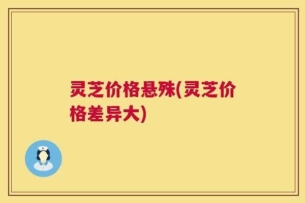 灵芝价格悬殊(灵芝价格差异大) 灵芝价格悬殊(灵芝价格差异大)