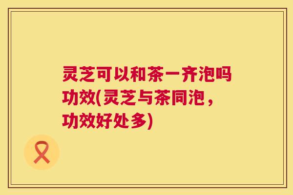 灵芝可以和茶一齐泡吗功效(灵芝与茶同泡,功效好处多) 灵芝可以和茶一齐泡吗功效(灵芝与茶同泡,功效好处多)