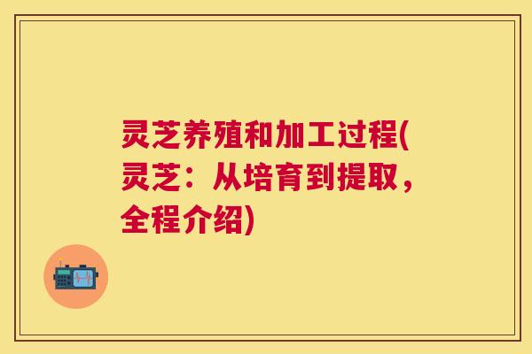 灵芝养殖和加工过程(灵芝:从培育到提取,全程介绍) 灵芝养殖和加工过程(灵芝:从培育到提取,全程介绍)