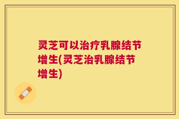 灵芝可以乳腺结节增生(灵芝乳腺结节增生)