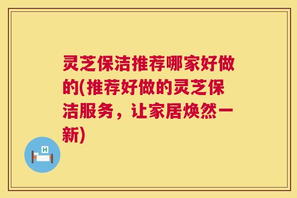 灵芝保洁推荐哪家好做的(推荐好做的灵芝保洁服务,让家居焕然一新) 灵芝保洁推荐哪家好做的(推荐好做的灵芝保洁服务,让家居焕然一新)