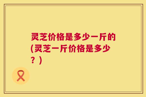 灵芝价格是多少一斤的(灵芝一斤价格是多少?) 灵芝价格是多少一斤的(灵芝一斤价格是多少?)