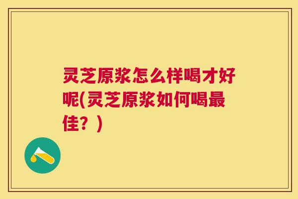 灵芝原浆怎么样喝才好呢(灵芝原浆如何喝佳?) 灵芝原浆怎么样喝才好呢(灵芝原浆如何喝佳?)