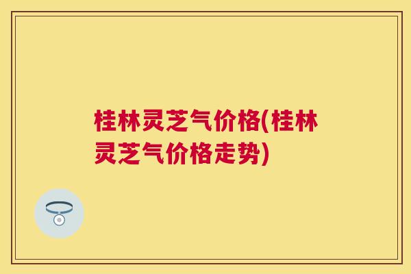 桂林灵芝气价格(桂林灵芝气价格走势) 桂林灵芝气价格(桂林灵芝气价格走势)