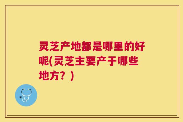 灵芝产地都是哪里的好呢(灵芝主要产于哪些地方?) 灵芝产地都是哪里的好呢(灵芝主要产于哪些地方?)
