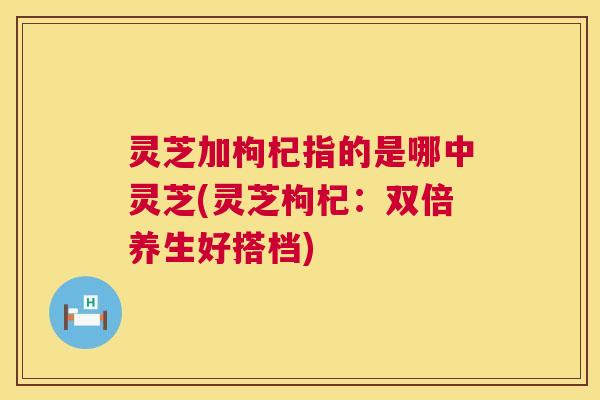 灵芝加枸杞指的是哪中灵芝(灵芝枸杞:双倍养生好搭档) 灵芝加枸杞指的是哪中灵芝(灵芝枸杞:双倍养生好搭档)