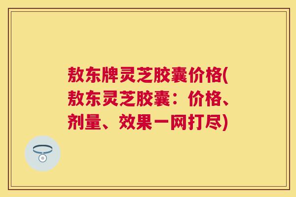 敖东牌灵芝胶囊价格(敖东灵芝胶囊:价格、剂量、效果一网打尽) 敖东牌灵芝胶囊价格(敖东灵芝胶囊:价格、剂量、效果一网打尽)