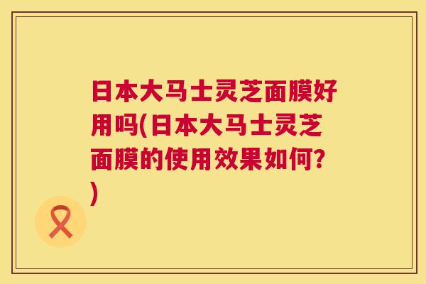 日本大马士灵芝面膜好用吗(日本大马士灵芝面膜的使用效果如何?) 日本大马士灵芝面膜好用吗(日本大马士灵芝面膜的使用效果如何?)