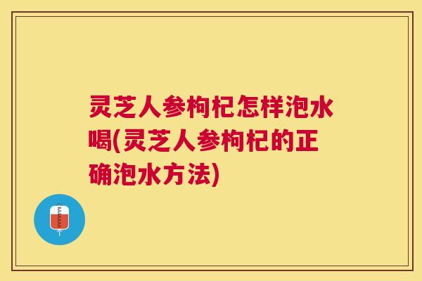 灵芝人参枸杞怎样泡水喝(灵芝人参枸杞的正确泡水方法) 灵芝人参枸杞怎样泡水喝(灵芝人参枸杞的正确泡水方法)
