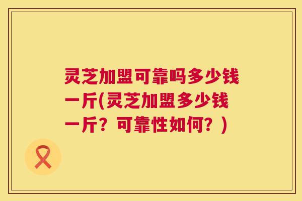 灵芝加盟可靠吗多少钱一斤(灵芝加盟多少钱一斤?可靠性如何?) 灵芝加盟可靠吗多少钱一斤(灵芝加盟多少钱一斤?可靠性如何?)