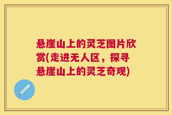 悬崖山上的灵芝图片欣赏(走进无人区,探寻悬崖山上的灵芝奇观) 悬崖山上的灵芝图片欣赏(走进无人区,探寻悬崖山上的灵芝奇观)