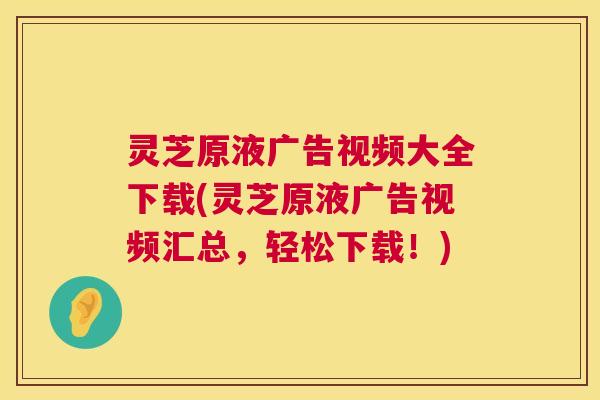 灵芝原液广告视频大全下载(灵芝原液广告视频汇总,轻松下载!) 灵芝原液广告视频大全下载(灵芝原液广告视频汇总,轻松下载!)