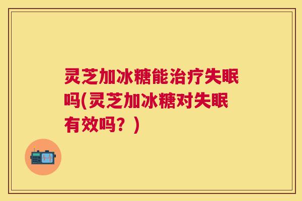 灵芝加冰糖能吗(灵芝加冰糖对有效吗？)