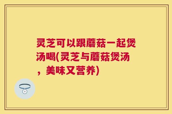 灵芝可以跟蘑菇一起煲汤喝(灵芝与蘑菇煲汤,美味又营养) 灵芝可以跟蘑菇一起煲汤喝(灵芝与蘑菇煲汤,美味又营养)