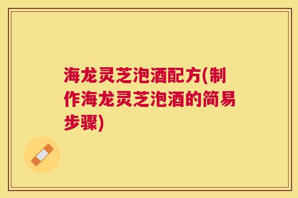海龙灵芝泡酒配方(制作海龙灵芝泡酒的简易步骤) 海龙灵芝泡酒配方(制作海龙灵芝泡酒的简易步骤)