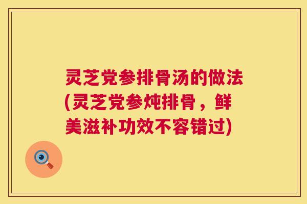灵芝党参排骨汤的做法(灵芝党参炖排骨,鲜美滋补功效不容错过) 灵芝党参排骨汤的做法(灵芝党参炖排骨,鲜美滋补功效不容错过)