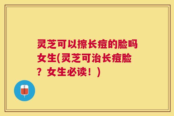 灵芝可以擦长痘的脸吗女生(灵芝可长痘脸?女生必读!) 灵芝可以擦长痘的脸吗女生(灵芝可长痘脸?女生必读!)