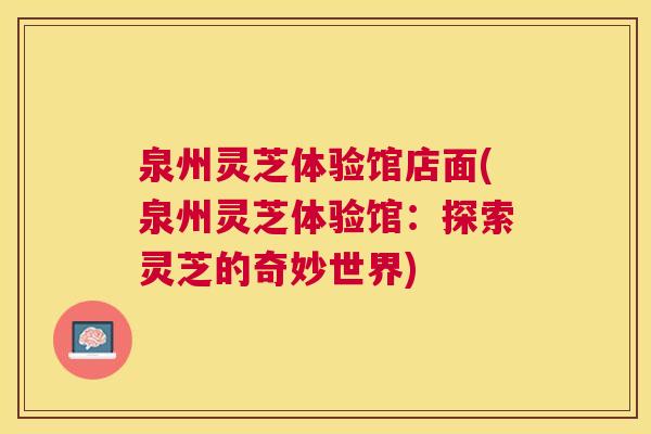 泉州灵芝体验馆店面(泉州灵芝体验馆:探索灵芝的奇妙世界) 泉州灵芝体验馆店面(泉州灵芝体验馆:探索灵芝的奇妙世界)