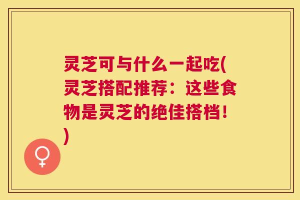 灵芝可与什么一起吃(灵芝搭配推荐:这些食物是灵芝的绝佳搭档!) 灵芝可与什么一起吃(灵芝搭配推荐:这些食物是灵芝的绝佳搭档!)
