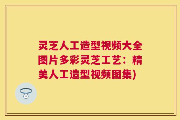 灵芝人工造型视频大全图片多彩灵芝工艺:精美人工造型视频图集) 灵芝人工造型视频大全图片多彩灵芝工艺:精美人工造型视频图集)