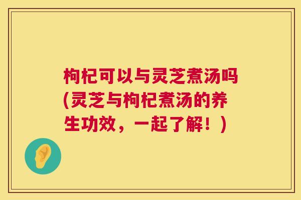 枸杞可以与灵芝煮汤吗(灵芝与枸杞煮汤的养生功效,一起了解!) 枸杞可以与灵芝煮汤吗(灵芝与枸杞煮汤的养生功效,一起了解!)