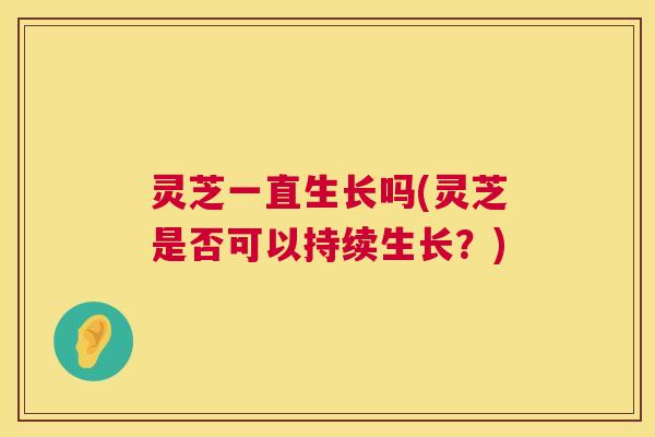 灵芝一直生长吗(灵芝是否可以持续生长?) 灵芝一直生长吗(灵芝是否可以持续生长?)