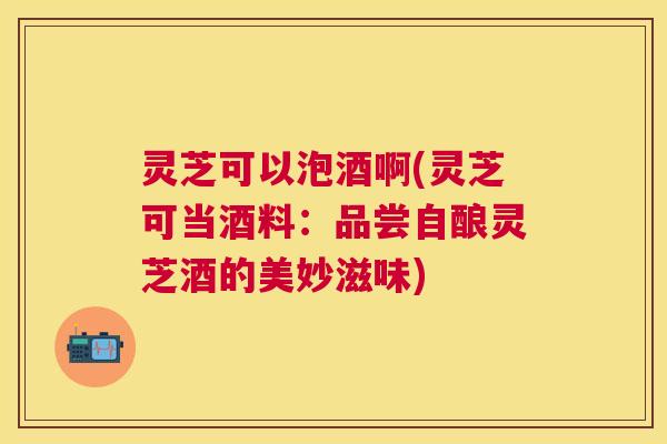 灵芝可以泡酒啊(灵芝可当酒料:品尝自酿灵芝酒的美妙滋味) 灵芝可以泡酒啊(灵芝可当酒料:品尝自酿灵芝酒的美妙滋味)