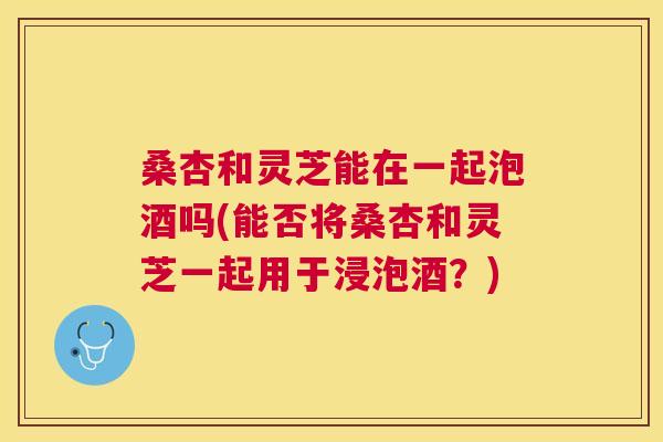 桑杏和灵芝能在一起泡酒吗(能否将桑杏和灵芝一起用于浸泡酒?) 桑杏和灵芝能在一起泡酒吗(能否将桑杏和灵芝一起用于浸泡酒?)