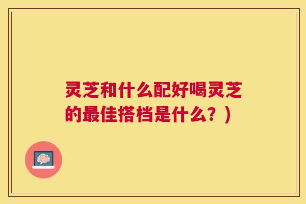 灵芝和什么配好喝灵芝的佳搭档是什么?) 灵芝和什么配好喝灵芝的佳搭档是什么?)