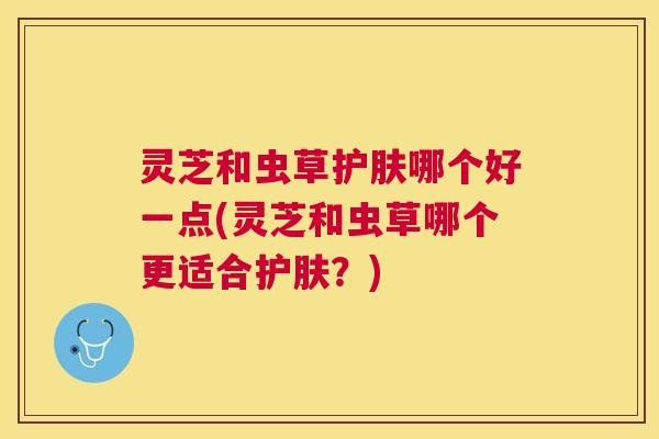 灵芝和虫草护肤哪个好一点(灵芝和虫草哪个更适合护肤?) 灵芝和虫草护肤哪个好一点(灵芝和虫草哪个更适合护肤?)