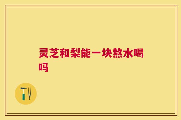 灵芝和梨能一块熬水喝吗 灵芝和梨能一块熬水喝吗
