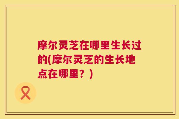 摩尔灵芝在哪里生长过的(摩尔灵芝的生长地点在哪里?) 摩尔灵芝在哪里生长过的(摩尔灵芝的生长地点在哪里?)