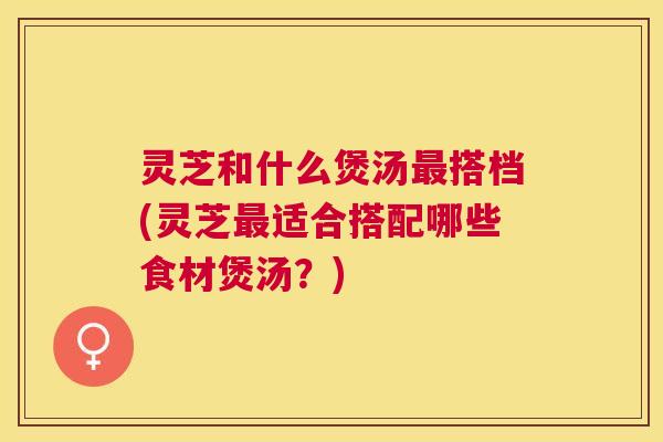 灵芝和什么煲汤搭档(灵芝适合搭配哪些食材煲汤?) 灵芝和什么煲汤搭档(灵芝适合搭配哪些食材煲汤?)