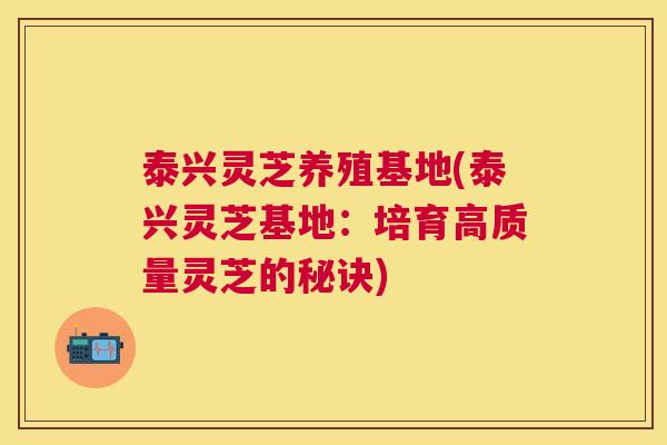 泰兴灵芝养殖基地(泰兴灵芝基地:培育高质量灵芝的秘诀) 泰兴灵芝养殖基地(泰兴灵芝基地:培育高质量灵芝的秘诀)