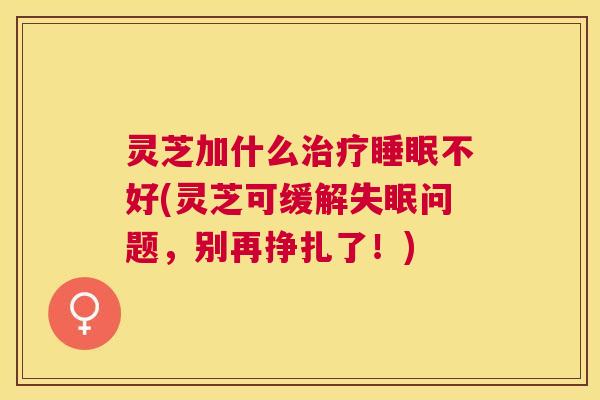 灵芝加什么不好(灵芝可缓解问题,别再挣扎了!) 灵芝加什么不好(灵芝可缓解问题,别再挣扎了!)