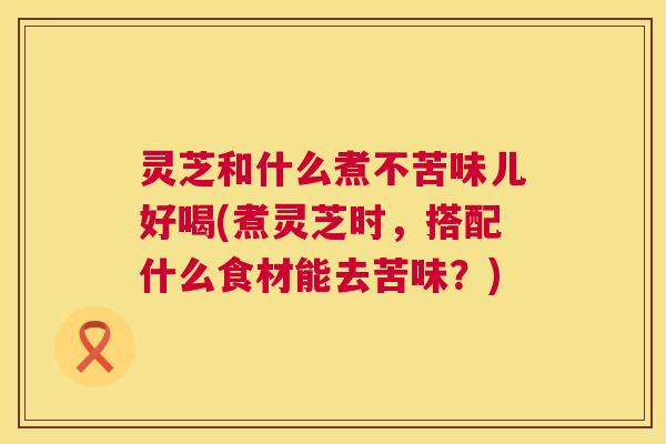 灵芝和什么煮不苦味儿好喝(煮灵芝时,搭配什么食材能去苦味?) 灵芝和什么煮不苦味儿好喝(煮灵芝时,搭配什么食材能去苦味?)