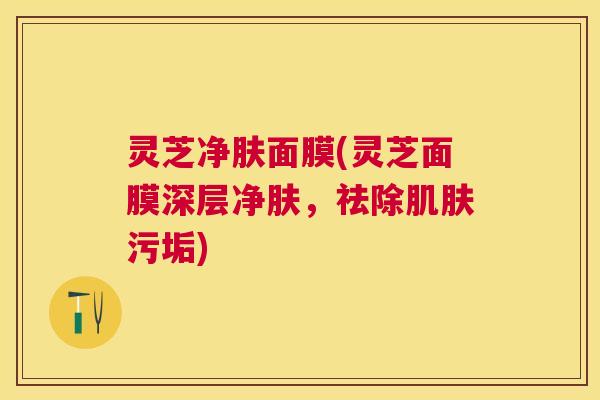 灵芝净肤面膜(灵芝面膜深层净肤,祛除污垢) 灵芝净肤面膜(灵芝面膜深层净肤,祛除污垢)