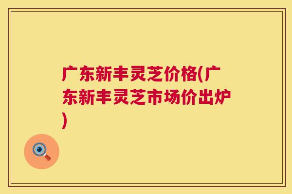 广东新丰灵芝价格(广东新丰灵芝市场价出炉) 广东新丰灵芝价格(广东新丰灵芝市场价出炉)
